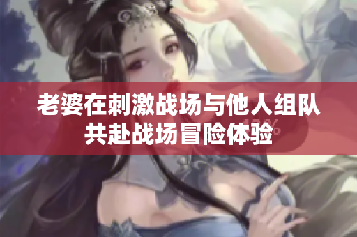 老婆在刺激战场与他人组队共赴战场冒险体验