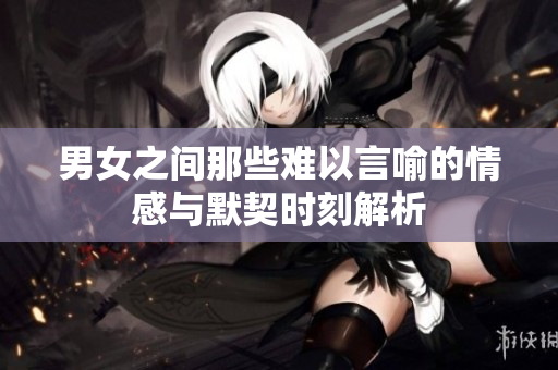 男女之间那些难以言喻的情感与默契时刻解析