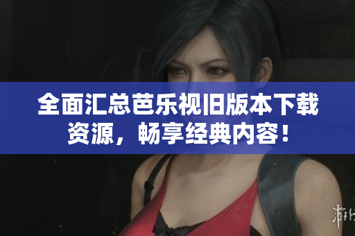 全面汇总芭乐视旧版本下载资源，畅享经典内容！
