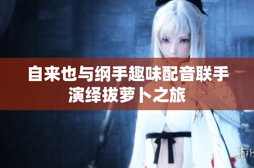 自来也与纲手趣味配音联手演绎拔萝卜之旅