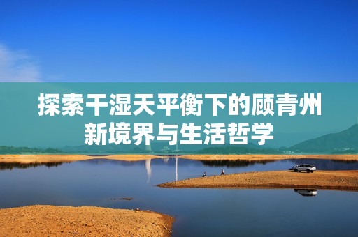 探索干湿天平衡下的顾青州新境界与生活哲学