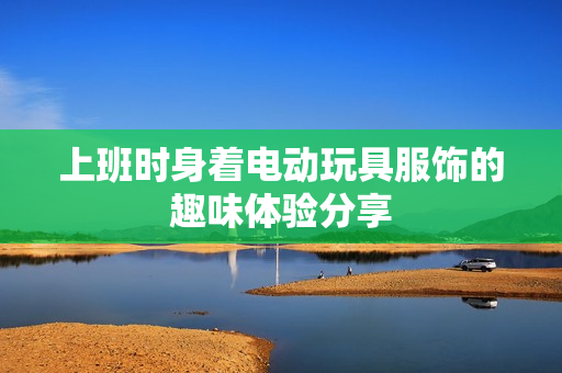 上班时身着电动玩具服饰的趣味体验分享