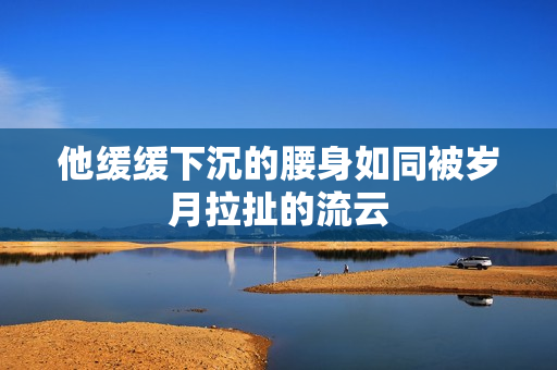 他缓缓下沉的腰身如同被岁月拉扯的流云