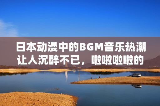 日本动漫中的BGM音乐热潮让人沉醉不已，啦啦啦啦的旋律充满活力