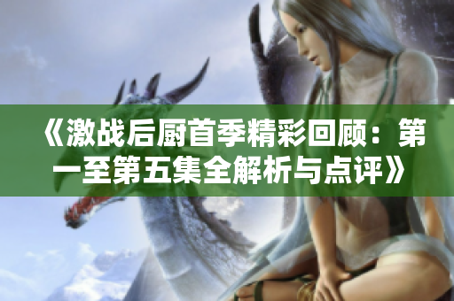 《激战后厨首季精彩回顾：第一至第五集全解析与点评》