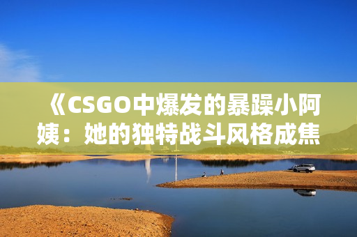 《CSGO中爆发的暴躁小阿姨：她的独特战斗风格成焦点》