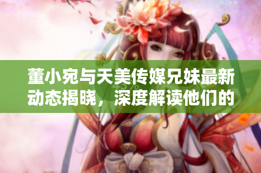 董小宛与天美传媒兄妹最新动态揭晓，深度解读他们的合作之路