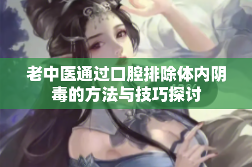老中医通过口腔排除体内阴毒的方法与技巧探讨