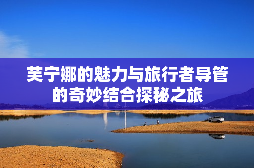 芙宁娜的魅力与旅行者导管的奇妙结合探秘之旅