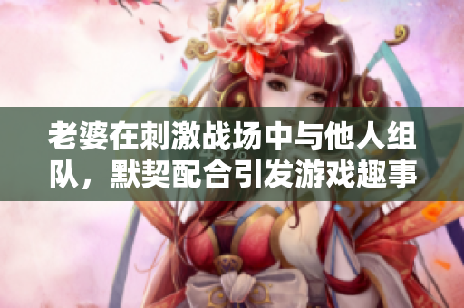 老婆在刺激战场中与他人组队，默契配合引发游戏趣事