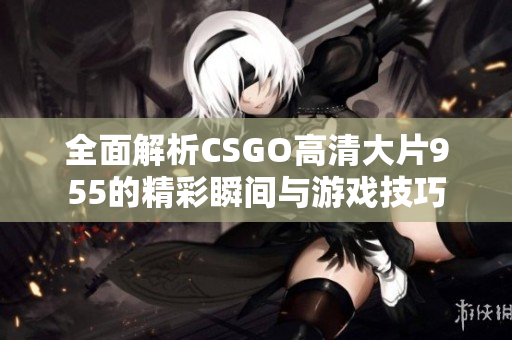 全面解析CSGO高清大片955的精彩瞬间与游戏技巧