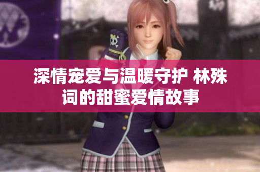 深情宠爱与温暖守护 林殊词的甜蜜爱情故事
