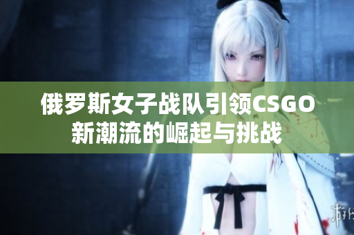 俄罗斯女子战队引领CSGO新潮流的崛起与挑战