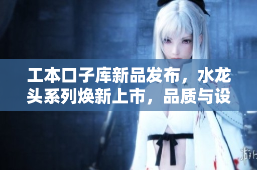 工本口子库新品发布，水龙头系列焕新上市，品质与设计兼具