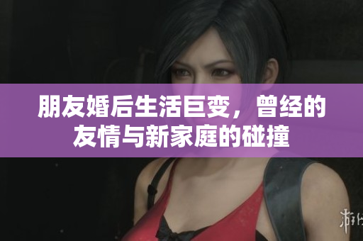 朋友婚后生活巨变，曾经的友情与新家庭的碰撞