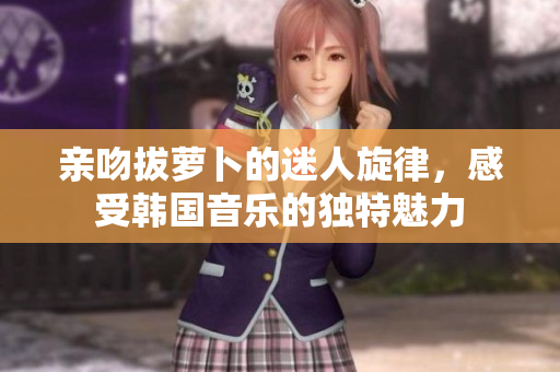 亲吻拔萝卜的迷人旋律，感受韩国音乐的独特魅力