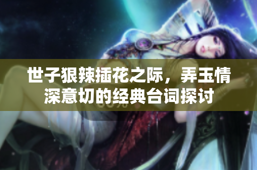 世子狠辣插花之际，弄玉情深意切的经典台词探讨