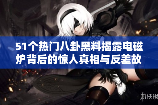 51个热门八卦黑料揭露电磁炉背后的惊人真相与反差故事