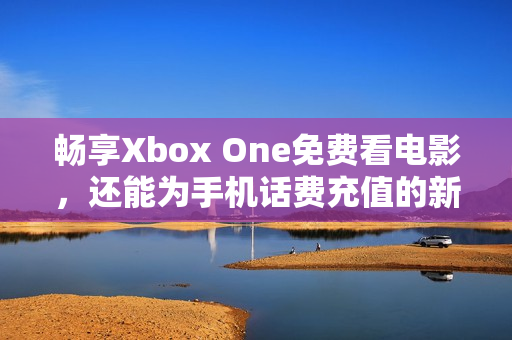 畅享Xbox One免费看电影，还能为手机话费充值的新玩法