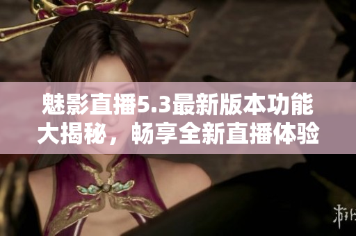 魅影直播5.3最新版本功能大揭秘，畅享全新直播体验