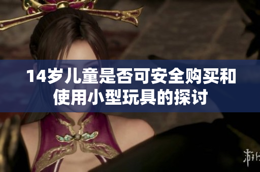 14岁儿童是否可安全购买和使用小型玩具的探讨