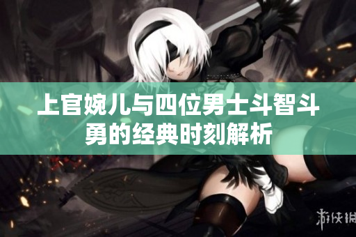 上官婉儿与四位男士斗智斗勇的经典时刻解析