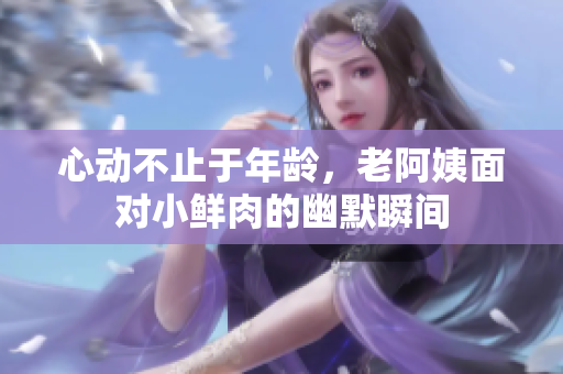 心动不止于年龄，老阿姨面对小鲜肉的幽默瞬间