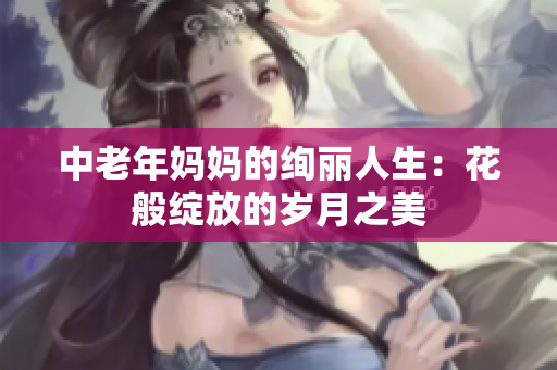 中老年妈妈的绚丽人生：花般绽放的岁月之美