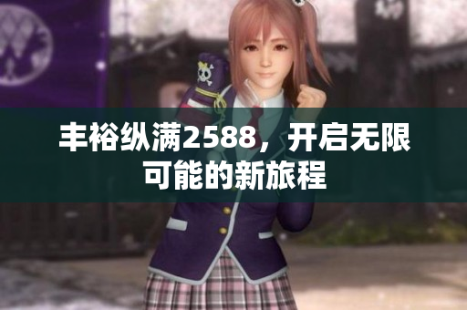 丰裕纵满2588，开启无限可能的新旅程