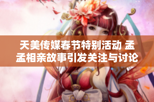 天美传媒春节特别活动 孟孟相亲故事引发关注与讨论