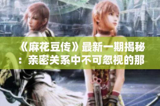《麻花豆传》最新一期揭秘：亲密关系中不可忽视的那些话题