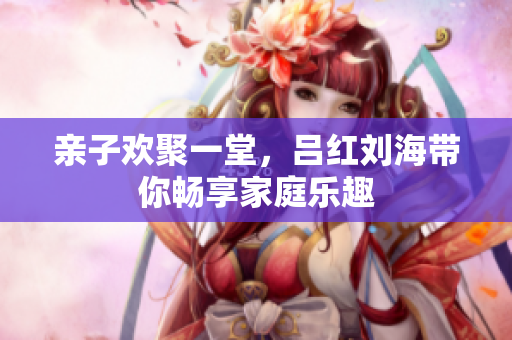 亲子欢聚一堂，吕红刘海带你畅享家庭乐趣