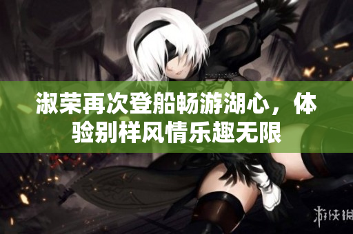 淑荣再次登船畅游湖心，体验别样风情乐趣无限