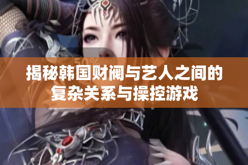 揭秘韩国财阀与艺人之间的复杂关系与操控游戏