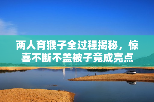 两人育猴子全过程揭秘，惊喜不断不盖被子竟成亮点