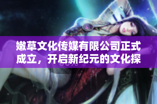 嫩草文化传媒有限公司正式成立，开启新纪元的文化探索之旅