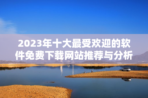 2023年十大最受欢迎的软件免费下载网站推荐与分析