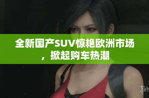 全新国产SUV惊艳欧洲市场，掀起购车热潮