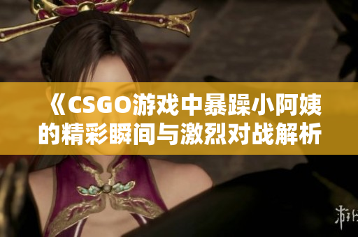 《CSGO游戏中暴躁小阿姨的精彩瞬间与激烈对战解析》