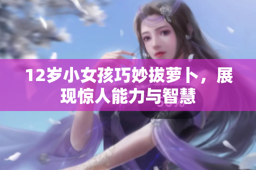 12岁小女孩巧妙拔萝卜，展现惊人能力与智慧