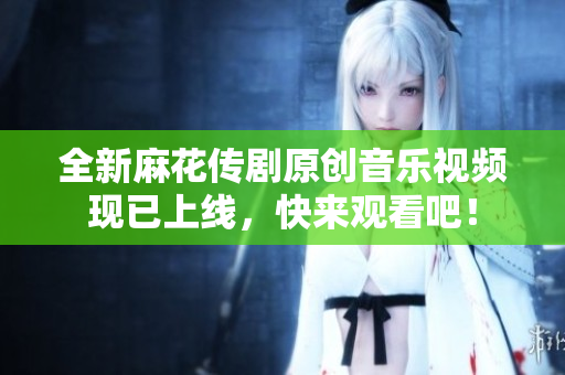 全新麻花传剧原创音乐视频现已上线，快来观看吧！