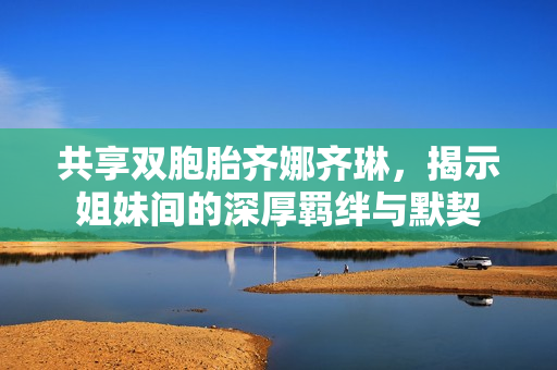 共享双胞胎齐娜齐琳，揭示姐妹间的深厚羁绊与默契