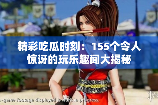 精彩吃瓜时刻：155个令人惊讶的玩乐趣闻大揭秘