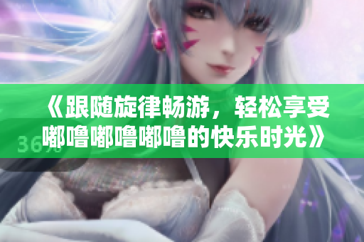 《跟随旋律畅游，轻松享受嘟噜嘟噜嘟噜的快乐时光》