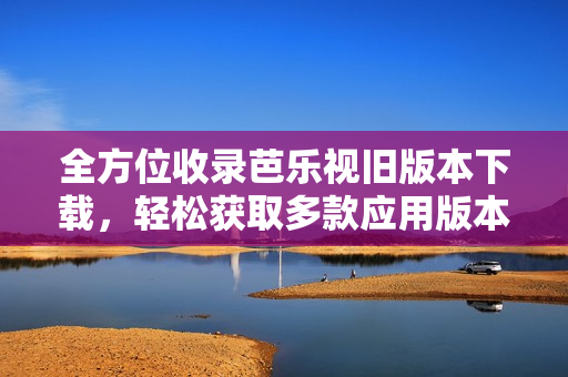 全方位收录芭乐视旧版本下载，轻松获取多款应用版本
