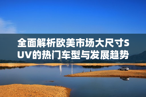 全面解析欧美市场大尺寸SUV的热门车型与发展趋势