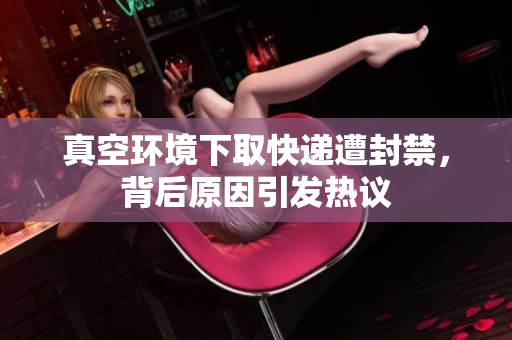 真空环境下取快递遭封禁，背后原因引发热议