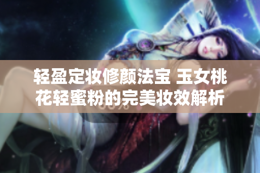 轻盈定妆修颜法宝 玉女桃花轻蜜粉的完美妆效解析