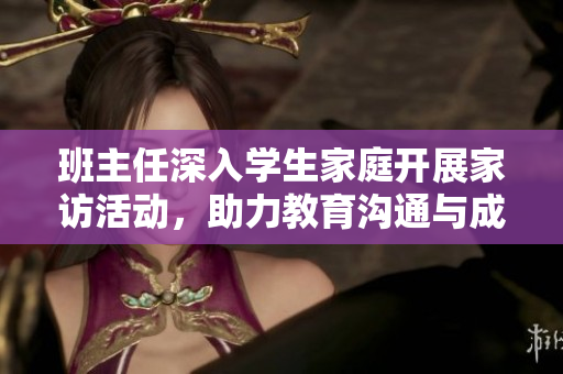 班主任深入学生家庭开展家访活动，助力教育沟通与成长