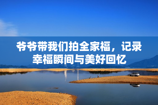 爷爷带我们拍全家福，记录幸福瞬间与美好回忆